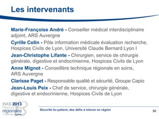 Les intervenants
Marie-Françoise André - Conseiller médical interdisciplinaire
adjoint, ARS Auvergne
Cyrille Colin - Pôle information médicale évaluation recherche,
Hospices Civils de Lyon, Université Claude Bernard Lyon I
Jean-Christophe Lifante - Chirurgien, service de chirurgie
générale, digestive et endocrinienne, Hospices Civils de Lyon
Anne Mignot - Conseillère technique régionale en soins,
ARS Auvergne
Clarisse Paget - Responsable qualité et sécurité, Groupe Capio
Jean-Louis Peix - Chef de service, chirurgie générale,
digestive et endocrinienne, Hospices Civils de Lyon
50Sécurité du patient, des défis à relever en région
 