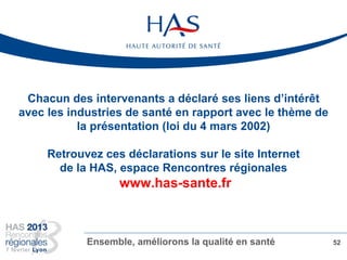 Chacun des intervenants a déclaré ses liens d’intérêt
avec les industries de santé en rapport avec le thème de
la présentation (loi du 4 mars 2002)
Retrouvez ces déclarations sur le site Internet
de la HAS, espace Rencontres régionales
www.has-sante.fr
Ensemble, améliorons la qualité en santé 52
 