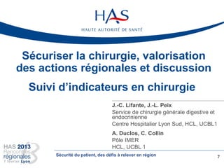 Sécuriser la chirurgie, valorisation
des actions régionales et discussion
J.-C. Lifante, J.-L. Peix
Service de chirurgie générale digestive et
endocrinienne
Centre Hospitalier Lyon Sud, HCL, UCBL1
A. Duclos, C. Collin
Pôle IMER
HCL, UCBL 1
7
Suivi d’indicateurs en chirurgie
Sécurité du patient, des défis à relever en région
 