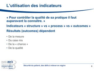 L’utilisation des indicateurs
« Pour contrôler la qualité de sa pratique il faut
auparavant la connaître. »
Indicateurs « structure » vs « process » vs « outcomes »
Résultats (outcomes) dépendent
• De la mesure
• Du case mix
• De la « chance »
• De la qualité
8Sécurité du patient, des défis à relever en région
 