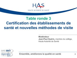 Table ronde 3
Certification des établissements de
santé et nouvelles méthodes de visite
2Ensemble, améliorons la qualité en santé
Modérateur
Jean-Paul Guérin, membre du collège,
Haute Autorité de Santé
 