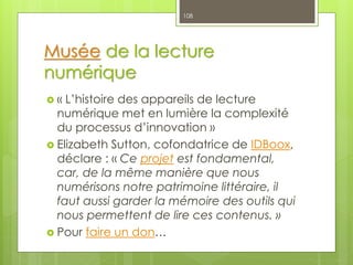 Musée de la lecture
numérique
 « L’histoire des appareils de lecture
numérique met en lumière la complexité
du processus d’innovation »
 Elizabeth Sutton, cofondatrice de IDBoox,
déclare : « Ce projet est fondamental,
car, de la même manière que nous
numérisons notre patrimoine littéraire, il
faut aussi garder la mémoire des outils qui
nous permettent de lire ces contenus. »
 Pour faire un don…
108
 