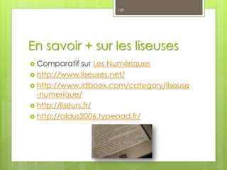En savoir + sur les liseuses
 Comparatif sur Les Numériques
 http://www.liseuses.net/
 http://www.idboox.com/category/liseuse
-numerique/
 http://liseurs.fr/
 http://aldus2006.typepad.fr/
109
 