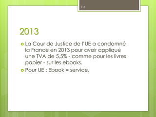 2013
 La Cour de Justice de l’UE a condamné
la France en 2013 pour avoir appliqué
une TVA de 5,5% - comme pour les livres
papier - sur les ebooks.
 Pour UE : Ebook = service.
115
 