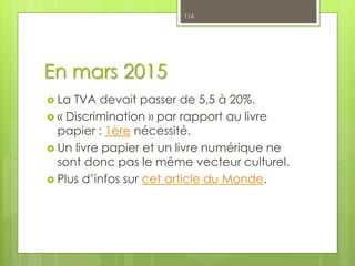 En mars 2015
 La TVA devait passer de 5,5 à 20%.
 « Discrimination » par rapport au livre
papier : 1ère nécessité.
 Un livre papier et un livre numérique ne
sont donc pas le même vecteur culturel.
 Plus d’infos sur cet article du Monde.
116
 