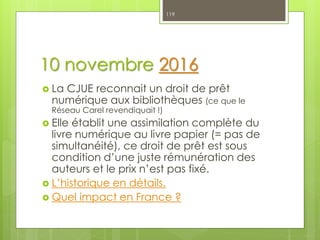 10 novembre 2016
 La CJUE reconnait un droit de prêt
numérique aux bibliothèques (ce que le
Réseau Carel revendiquait !)
 Elle établit une assimilation complète du
livre numérique au livre papier (= pas de
simultanéité), ce droit de prêt est sous
condition d’une juste rémunération des
auteurs et le prix n’est pas fixé.
 L’historique en détails.
 Quel impact en France ?
119
 