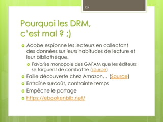 Pourquoi les DRM,
c’est mal ? ;)
 Adobe espionne les lecteurs en collectant
des données sur leurs habitudes de lecture et
leur bibliothèque.
 Favorise monopole des GAFAM que les éditeurs
se targuent de combattre (source)
 Faille découverte chez Amazon… (Source)
 Entraîne surcoût, contrainte temps
 Empêche le partage
 https://ebookenbib.net/
124
 