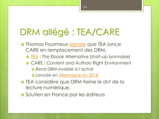 DRM allégé : TEA/CARE
 Thomas Fourmeux signale que TEA lance
CARE en remplacement des DRM.
 TEA : The Ebook Alternative (start-up lyonnaise)
 CARE : Content and Authors Right Environment
 Rend DRM invisible à l’achat
 Lancée en Allemagne en 2018
 TEA considère que DRM freine le dvt de la
lecture numérique.
 Soutien en France par les éditeurs
125
 