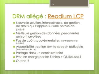 DRM allégé : Readium LCP
 Nouvelle solution, interopérable, de gestion
de droits qui s’appuie sur une phrase de
passe
 Meilleure gestion des données personnelles
qui sont cryptées
 Pas de coûts supplémentaires (contrairement à
Adobe)
 Accessibilité : option text-to-speech activable
(Adobe l’empêche)
 Partage dans un cercle restreint
 Prise en charge par les fichiers + OS liseuses ?
 Quand ?
126
 