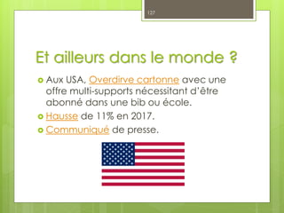 Et ailleurs dans le monde ?
 Aux USA, Overdirve cartonne avec une
offre multi-supports nécessitant d’être
abonné dans une bib ou école.
 Hausse de 11% en 2017.
 Communiqué de presse.
127
 