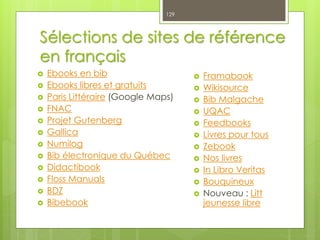 Sélections de sites de référence
en français
 Ebooks en bib
 Ebooks libres et gratuits
 Paris Littéraire (Google Maps)
 FNAC
 Projet Gutenberg
 Gallica
 Numilog
 Bib électronique du Québec
 Didactibook
 Floss Manuals
 BDZ
 Bibebook
129
 Framabook
 Wikisource
 Bib Malgache
 UQAC
 Feedbooks
 Livres pour tous
 Zebook
 Nos livres
 In Libro Veritas
 Bouquineux
 Nouveau : Litt
jeunesse libre
 