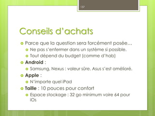 Conseils d’achats
 Parce que la question sera forcément posée…
 Ne pas s’enfermer dans un système si possible.
 Tout dépend du budget (comme d’hab)
 Android :
 Samsung, Nexus : valeur sûre. Asus s’est amélioré.
 Apple :
 N’importe quel iPad
 Taille : 10 pouces pour confort
 Espace stockage : 32 go minimum voire 64 pour
iOs
137
 
