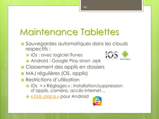 Maintenance Tablettes
 Sauvegardes automatiques dans les clouds
respectifs :
 iOs : avec logiciel iTunes
 Android : Google Play sinon .apk
 Classement des applis en dossiers
 MAJ régulières (OS, applis)
 Restrictions d’utilisation
 iOs > « Réglages » : Installation/suppression
d’applis, caméra, accès internet…
 « Kids place » pour Android
140
 
