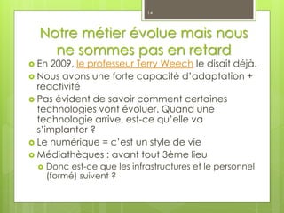 Notre métier évolue mais nous
ne sommes pas en retard
 En 2009, le professeur Terry Weech le disait déjà.
 Nous avons une forte capacité d’adaptation +
réactivité
 Pas évident de savoir comment certaines
technologies vont évoluer. Quand une
technologie arrive, est-ce qu’elle va
s’implanter ?
 Le numérique = c’est un style de vie
 Médiathèques : avant tout 3ème lieu
 Donc est-ce que les infrastructures et le personnel
(formé) suivent ?
14
 