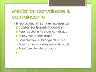 Médiation convaincue &
convaincante
 Si reproche, réfléchir en équipe au
diapason sur lequel s’accorder :
 Pour réduire la fracture numérique
 Pour valoriser des applis
 Pour dynamiser l’image de la bib
 Pour former les collègues et le public
 Pour faire vivre les espaces
 …
144
 