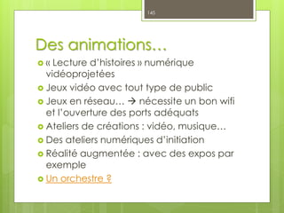 Des animations…
 « Lecture d’histoires » numérique
vidéoprojetées
 Jeux vidéo avec tout type de public
 Jeux en réseau…  nécessite un bon wifi
et l’ouverture des ports adéquats
 Ateliers de créations : vidéo, musique…
 Des ateliers numériques d’initiation
 Réalité augmentée : avec des expos par
exemple
 Un orchestre ?
145
 