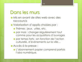 Dans les murs
 Mis en avant de sites web avec des
raccourcis
 Valorisation d’applis choisies par :
 Thèmes : jeux, utiles, etc.
 par mois : changer régulièrement tout
comme pour les acquisitions d’ouvrages
 par temps forts : en fonction de l’action
culturelle, d’événements sur la ville…
 Accès à la presse :
 L’abonnement papier comprend parfois
l’abo numérique.
146
 