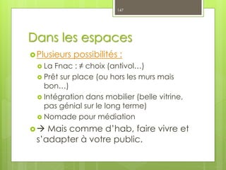 Dans les espaces
Plusieurs possibilités :
 La Fnac : ≠ choix (antivol…)
 Prêt sur place (ou hors les murs mais
bon…)
 Intégration dans mobilier (belle vitrine,
pas génial sur le long terme)
 Nomade pour médiation
 Mais comme d’hab, faire vivre et
s’adapter à votre public.
147
 