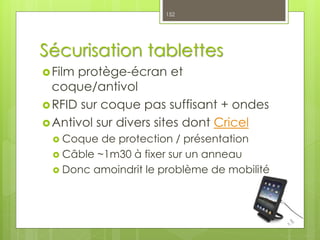 Sécurisation tablettes
Film protège-écran et
coque/antivol
RFID sur coque pas suffisant + ondes
Antivol sur divers sites dont Cricel
 Coque de protection / présentation
 Câble ~1m30 à fixer sur un anneau
 Donc amoindrit le problème de mobilité
152
 