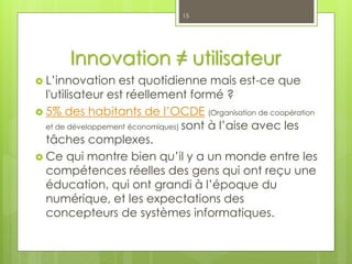 Innovation ≠ utilisateur
 L’innovation est quotidienne mais est-ce que
l'utilisateur est réellement formé ?
 5% des habitants de l’OCDE (Organisation de coopération
et de développement économiques) sont à l’aise avec les
tâches complexes.
 Ce qui montre bien qu’il y a un monde entre les
compétences réelles des gens qui ont reçu une
éducation, qui ont grandi à l’époque du
numérique, et les expectations des
concepteurs de systèmes informatiques.
15
 