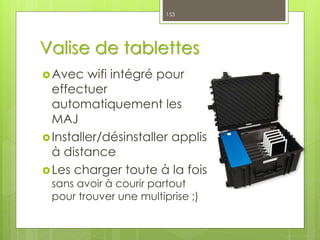 Valise de tablettes
Avec wifi intégré pour
effectuer
automatiquement les
MAJ
Installer/désinstaller applis
à distance
Les charger toute à la fois
sans avoir à courir partout
pour trouver une multiprise ;)
153
 