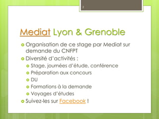Mediat Lyon & Grenoble
 Organisation de ce stage par Mediat sur
demande du CNFPT
 Diversité d’activités :
 Stage, journées d’étude, conférence
 Préparation aux concours
 DU
 Formations à la demande
 Voyages d’études
 Suivez-les sur Facebook !
2
 