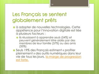 Les Français se sentent
globalement prêts
 à adopter de nouvelles technologies. Cette
appétence pour l’innovation digitale est liée
à plusieurs facteurs :
 Ils réussissent à apprendre seuls (54%) et
peuvent généralement être aidés par des
membres de leur famille (37%) ou des amis
(35%).
 Seuls 19% des Français estiment « profiter
pleinement » des outils numériques dans leur
vie de tous les jours, la marge de progression
est forte.
24
 