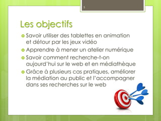 Les objectifs
 Savoir utiliser des tablettes en animation
et détour par les jeux vidéo
 Apprendre à mener un atelier numérique
 Savoir comment recherche-t-on
aujourd’hui sur le web et en médiathèque
 Grâce à plusieurs cas pratiques, améliorer
la médiation au public et l’accompagner
dans ses recherches sur le web
5
 