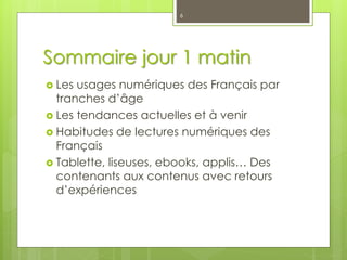 Sommaire jour 1 matin
 Les usages numériques des Français par
tranches d’âge
 Les tendances actuelles et à venir
 Habitudes de lectures numériques des
Français
 Tablette, liseuses, ebooks, applis… Des
contenants aux contenus avec retours
d’expériences
6
 