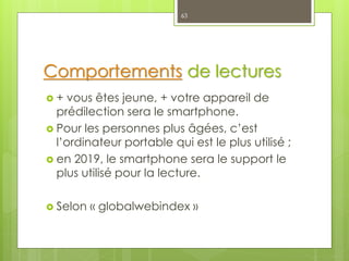 Comportements de lectures
 + vous êtes jeune, + votre appareil de
prédilection sera le smartphone.
 Pour les personnes plus âgées, c’est
l’ordinateur portable qui est le plus utilisé ;
 en 2019, le smartphone sera le support le
plus utilisé pour la lecture.
 Selon « globalwebindex »
63
 