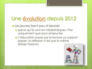 Une évolution depuis 2012
 Les jeunes lisent peu d’ebooks
 parce qu’ils vont en médiathèques ! Pas
uniquement que pour emprunter
 L’éducation passe par la lecture sur support
papier, la réflexion n’est pas la même
(Serge Tisseron)
76
 