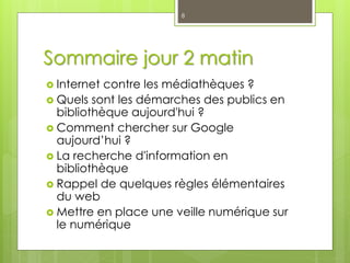 Sommaire jour 2 matin
 Internet contre les médiathèques ?
 Quels sont les démarches des publics en
bibliothèque aujourd'hui ?
 Comment chercher sur Google
aujourd’hui ?
 La recherche d'information en
bibliothèque
 Rappel de quelques règles élémentaires
du web
 Mettre en place une veille numérique sur
le numérique
8
 