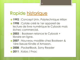 Rapide historique
 1992 : Concept Univ. Polytechnique Milan
 1998 : Cytale créé le 1er appareil de
lecture de livre numérique le Cybook mais
échec commercial.
 2003 : Bookeen relance le Cybook +
libraire en ligne.
 2007 : Nouveau modèle chez Bookeen &
1ère liseuse Kindle d’Amazon.
 2008 : PocketBook, Sony Reader
 2011 : Kobo / Fnac
87
 