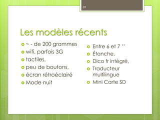 Les modèles récents
 ~ - de 200 grammes
 wifi, parfois 3G
 tactiles,
 peu de boutons,
 écran rétroéclairé
 Mode nuit
89
 Entre 6 et 7 ’’
 Étanche,
 Dico fr intégré,
 Traducteur
multilingue
 Mini Carte SD
 