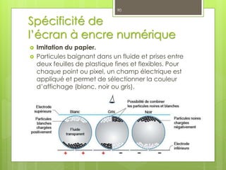Spécificité de
l’écran à encre numérique
 Imitation du papier.
 Particules baignant dans un fluide et prises entre
deux feuilles de plastique fines et flexibles. Pour
chaque point ou pixel, un champ électrique est
appliqué et permet de sélectionner la couleur
d’affichage (blanc, noir ou gris).
90
 