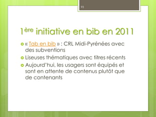 1ère initiative en bib en 2011
 « Tab en bib » : CRL Midi-Pyrénées avec
des subventions
 Liseuses thématiques avec titres récents
 Aujourd’hui, les usagers sont équipés et
sont en attente de contenus plutôt que
de contenants
93
 