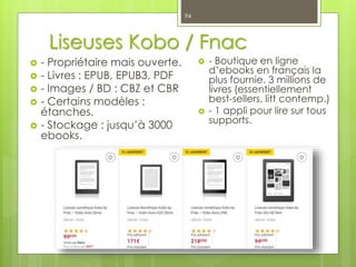 Liseuses Kobo / Fnac
 - Propriétaire mais ouverte.
 - Livres : EPUB, EPUB3, PDF
 - Images / BD : CBZ et CBR
 - Certains modèles :
étanches.
 - Stockage : jusqu’à 3000
ebooks.
94
 - Boutique en ligne
d’ebooks en français la
plus fournie. 3 millions de
livres (essentiellement
best-sellers, litt contemp.)
 - 1 appli pour lire sur tous
supports.
 