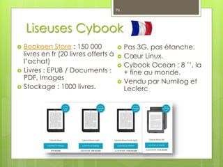 Liseuses Cybook
 Bookeen Store : 150 000
livres en fr (20 livres offerts à
l’achat)
 Livres : EPUB / Documents :
PDF, Images
 Stockage : 1000 livres.
96
 Pas 3G, pas étanche.
 Cœur Linux.
 Cybook Ocean : 8 ’’, la
+ fine au monde.
 Vendu par Numilog et
Leclerc
 