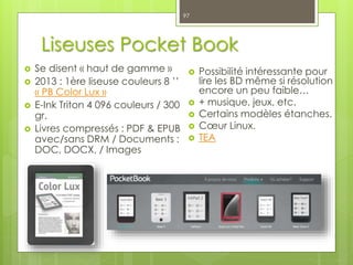 Liseuses Pocket Book
 Se disent « haut de gamme »
 2013 : 1ère liseuse couleurs 8 ’’
« PB Color Lux »
 E-Ink Triton 4 096 couleurs / 300
gr.
 Livres compressés : PDF & EPUB
avec/sans DRM / Documents :
DOC, DOCX, / Images
97
 Possibilité intéressante pour
lire les BD même si résolution
encore un peu faible…
 + musique, jeux, etc.
 Certains modèles étanches.
 Cœur Linux.
 TEA
 