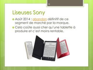 Liseuses Sony
 Août 2014 : abandon définitif de ce
segment de marché par la marque.
 Cela coûte aussi cher qu’une tablette à
produire et c’est moins rentable.
98
 