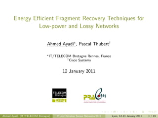 Energy Eﬃcient Fragment Recovery Techniques for
               Low-power and Lossy Networks

                              Ahmed Ayadi , Pascal Thubert†

                                IT/TELECOM Bretagne Rennes, France
                                         † Cisco Systems



                                        12 January 2011




Ahmed Ayadi (IT/TELECOM Bretagne)   IP and Wireless Sensor Networks’2011   Lyon, 12-13 January 2011   1 / 19
 