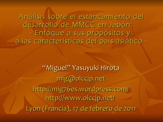 Análisis sobre el estancamiento del desarrollo de MMCC en Japón:  - Enfoque a sus propósitos y  a las características del país asiático - “ Miguel” Yasuyuki Hirota [email_address] http://mig76es.wordpress.com/ http://www.olccjp.net/  Lyon (Francia), 17 de febrero de 2011 