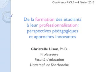 Conférence UCLB – 4 février 2013




De la formation des étudiants
 à leur professionnalisation:
 perspectives pédagogiques
  et approches innovantes

   Christelle Lison, Ph.D.
         Professeure
     Faculté d’éducation
   Université de Sherbrooke
 