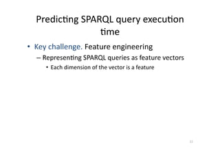 Predic'ng	
  SPARQL	
  query	
  execu'on	
  
'me	
  
•  Key	
  challenge.	
  Feature	
  engineering	
  
–  Represen'ng	
  SPARQL	
  queries	
  as	
  feature	
  vectors	
  
•  Each	
  dimension	
  of	
  the	
  vector	
  is	
  a	
  feature	
  

12	
  

 
