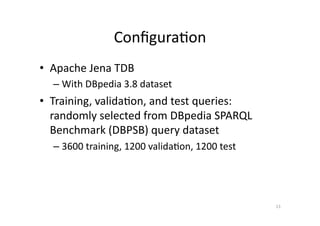 Conﬁgura'on	
  
•  Apache	
  Jena	
  TDB	
  
–  With	
  DBpedia	
  3.8	
  dataset	
  	
  

•  Training,	
  valida'on,	
  and	
  test	
  queries:	
  
randomly	
  selected	
  from	
  DBpedia	
  SPARQL	
  
Benchmark	
  (DBPSB)	
  query	
  dataset	
  
–  3600	
  training,	
  1200	
  valida'on,	
  1200	
  test	
  	
  

13	
  

 