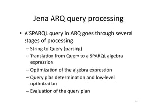 Jena	
  ARQ	
  query	
  processing	
  
•  A	
  SPARQL	
  query	
  in	
  ARQ	
  goes	
  through	
  several	
  
stages	
  of	
  processing:	
  
–  String	
  to	
  Query	
  (parsing)	
  
–  Transla'on	
  from	
  Query	
  to	
  a	
  SPARQL	
  algebra	
  
expression	
  
–  Op'miza'on	
  of	
  the	
  algebra	
  expression	
  
–  Query	
  plan	
  determina'on	
  and	
  low-­‐level	
  
op'miza'on	
  
–  Evalua'on	
  of	
  the	
  query	
  plan	
  
14	
  

 