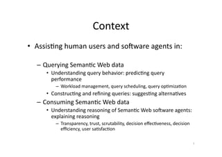 Context	
  
•  Assis'ng	
  human	
  users	
  and	
  soAware	
  agents	
  in:	
  
–  Querying	
  Seman'c	
  Web	
  data	
  
•  Understanding	
  query	
  behavior:	
  predic'ng	
  query	
  
performance	
  
–  Workload	
  management,	
  query	
  scheduling,	
  query	
  op'miza'on	
  

•  Construc'ng	
  and	
  reﬁning	
  queries:	
  sugges'ng	
  alterna'ves	
  

–  Consuming	
  Seman'c	
  Web	
  data	
  
•  Understanding	
  reasoning	
  of	
  Seman'c	
  Web	
  soAware	
  agents:	
  
explaining	
  reasoning	
  
–  Transparency,	
  trust,	
  scrutability,	
  decision	
  eﬀec'veness,	
  decision	
  
eﬃciency,	
  user	
  sa'sfac'on	
  
1	
  

 