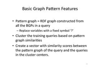 Basic	
  Graph	
  Pafern	
  Features	
  
•  Pafern	
  graph	
  =	
  RDF	
  graph	
  constructed	
  from	
  
all	
  the	
  BGPs	
  in	
  a	
  query	
  
–  Replace	
  variables	
  with	
  a	
  ﬁxed	
  symbol	
  ‘?’	
  

•  Cluster	
  the	
  training	
  queries	
  based	
  on	
  pafern	
  
graph	
  similari'es	
  
•  Create	
  a	
  vector	
  with	
  similarity	
  scores	
  between	
  
the	
  pafern	
  graph	
  of	
  the	
  query	
  and	
  the	
  queries	
  
in	
  the	
  cluster	
  centers.	
  
21	
  

 