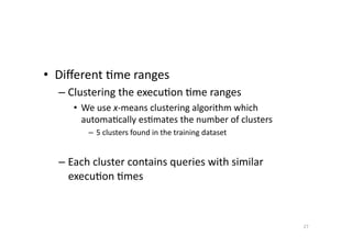 •  Diﬀerent	
  'me	
  ranges	
  
–  Clustering	
  the	
  execu'on	
  'me	
  ranges	
  
•  We	
  use	
  x-­‐means	
  clustering	
  algorithm	
  which	
  
automa'cally	
  es'mates	
  the	
  number	
  of	
  clusters	
  
–  5	
  clusters	
  found	
  in	
  the	
  training	
  dataset	
  

–  Each	
  cluster	
  contains	
  queries	
  with	
  similar	
  
execu'on	
  'mes	
  

27	
  

 