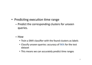 •  Predic'ng	
  execu'on	
  'me	
  range	
  
–  Predict	
  the	
  corresponding	
  clusters	
  for	
  unseen	
  
queries.	
  
–  How	
  
•  Train	
  a	
  SMV	
  classiﬁer	
  with	
  the	
  found	
  clusters	
  as	
  labels	
  
•  Classify	
  unseen	
  queries:	
  accuracy	
  of	
  96%	
  for	
  the	
  test	
  
dataset	
  	
  
•  This	
  means	
  we	
  can	
  accurately	
  predict	
  'me	
  ranges	
  
28	
  

 